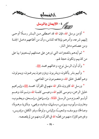 ‫٩١‬




                         ‫٤- ﺍﻹﻳﻤﺎﻥ ﺑﺎﻟﺮﺳﻞ‬

            ‫ً‬
     ‫* أؤﻣﻦ ﺑﺮﺳﻞ اﷲ، ﻓﺈن اﷲ ﻗﺪ اﺻﻄﻔﻰ ﻣـﻦ اﻟﺒـﴩ رﺳـﻼ أوﺣـﻰ‬
     ‫إﻟﻴﻬﻢ ﴍﻋﻪ، وأﻣﺮﻫﻢ ﺑﺈﺑﻼﻏﻪ ﻟﻠﻨﺎس، وأن ﻣﻦ أﻃﺎﻋﻬﻢ دﺧـﻞ اﳉﻨـﺔ‬
                                            ‫وﻣﻦ ﻋﺼﺎﻫﻢ دﺧﻞ اﻟﻨﺎر.‬
     ‫* ﺛﻢ أﻳﺪﻫﻢ ﺑﺎﳌﻌﺠﺰات اﻟﺘﻲ ﺗﱪﻫﻦ ﻋﲆ ﺻﺪﻗﻬﻢ ﻟﻴﺴﺘﻌﻴﻨﻮا ﲠﺎ ﻋﲆ‬
                                          ‫ﻣﻦ ﻛﺬﲠﻢ وﺗﻜﻮن ﺣﺠﺔ ﳍﻢ.‬
                        ‫* وأن أول اﻟﺮﺳﻞ ﻧﻮح، وﺧﺎﲤﻬﻢ ﳏﻤﺪ ﷺ.‬
     ‫* وأﳖﻢ ﺑﴩ ﻳﺄﻛﻠﻮن، وﻳﴩﺑﻮن وﻳﺘﺰوﺟﻮن ﻳﻤﺮﺿﻮن، وﻳﻤﻮﺗﻮن،‬
                       ‫وﻫﻢ أﻓﻀﻞ ﺧﻠﻖ اﷲ، وﻣﻌﺼﻮﻣﻮن ﻣﻦ اﳌﻌﺎﴆ.‬
     ‫* ورﺳﻞ اﷲ ﻛﺜﲑون، ذﻛﺮ اﷲ ﻣﻨﻬﻢ ﰲ اﻟﻘﺮآن: ﳏﻤـﺪ ﷺ، وإﺑـﺮاﻫﻴﻢ‬
     ‫ﺧﻠﻴﻞ اﻟﺮﲪﻦ، وﻣﻮﺳﻰ ﻛﻠﻴﻢ اﷲ، وﻋﻴﺴـﻰ ﻛﻠﻤـﺔ اﷲ، وﻧــﻮﺣﺎ، وﻫــﻢ‬
             ‫ً‬
     ‫أوﻟ ــﻮ اﻟﻌ ــﺰم ﻣ ـﻦ اﻟﺮﺳ ـﻞ ﻹ. وإﺳ ـﲈﻋﻴﻞ، وإﺳ ـﺤﻖ، وﻳﻌﻘ ـﻮب،‬
        ‫ـ‬         ‫ـ‬          ‫ـ‬         ‫ـ‬       ‫ـ‬      ‫ـ‬       ‫ـ‬
     ‫وﻫﺎرون، وأﻳﻮب، وﻳﻮﻧﺲ، وﺳﻠﻴﲈن، وداود، وﳛﻴﻰ، وذﻛﺮﻳﺎ، وﻫـﻮدا،‬
       ‫ً‬
                           ‫ً‬
      ‫وﺻﺎﳊﺎ، وﻳﻮﺳﻒ، وﺷﻌﻴﺒــًﺎ، وإﻟﻴﺎس، وﻟﻮﻃﺎ، وذو اﻟﻜﻔﻞ، وإدرﻳﺲ،‬
                                                            ‫ً‬
          ‫وﻏﲑﻫﻢ ﻛﺜﲑا، ﻣﻨﻬﻢ ﻣﻦ ﻗﺼﻪ اﷲ ﰲ اﻟﻘﺮآن وﻣﻨﻬﻢ ﻣﻦ ﱂ ﻳﻘﺼﺼﻪ.‬
                                         ‫ﱠ‬            ‫ً‬
                                 ‫- ٩١ -‬
 