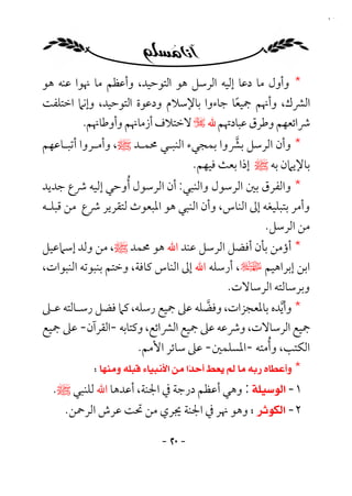 ‫٠٢‬




‫* وأول ﻣﺎ دﻋﺎ إﻟﻴﻪ اﻟﺮﺳﻞ ﻫﻮ اﻟﺘﻮﺣﻴﺪ، وأﻋﻈﻢ ﻣﺎ ﳖﻮا ﻋﻨﻪ ﻫﻮ‬
‫اﻟﴩك، وأﳖﻢ ﲨﻴﻌﺎ ﺟﺎءوا ﺑﺎﻹﺳﻼم ودﻋﻮة اﻟﺘﻮﺣﻴﺪ، وإﻧﲈ اﺧﺘﻠﻔﺖ‬
                                          ‫ً‬
         ‫ﴍاﺋﻌﻬﻢ وﻃﺮق ﻋﺒﺎدﲥﻢ ﷲ ـ ﻻﺧﺘﻼف أزﻣﺎﳖﻢ وأوﻃﺎﳖﻢ.‬
‫* وأن اﻟﺮﺳﻞ ﺑﴩوا ﺑﻤﺠﻲء اﻟﻨﺒـﻲ ﳏﻤـﺪ ﷺ، وأﻣـﺮوا أﺗﺒـﺎﻋﻬﻢ‬
                                          ‫ﱠ‬
                                 ‫ﺑﺎﻹﻳﲈن ﺑﻪ ﷺ إذا ﺑﻌﺚ ﻓﻴﻬﻢ.‬
‫* واﻟﻔﺮق ﺑﲔ اﻟﺮﺳﻮل واﻟﻨﺒﻲ: أن اﻟﺮﺳﻮل ُأوﺣﻲ إﻟﻴﻪ ﴍع ﺟﺪﻳﺪ‬
‫وأﻣﺮ ﺑﺘﺒﻠﻴﻐﻪ إﱃ اﻟﻨﺎس، وأن اﻟﻨﺒﻲ ﻫﻮ اﳌﺒﻌﻮث ﻟﺘﻘﺮﻳﺮ ﴍع ﻣﻦ ﻗﺒﻠـﻪ‬
                                                 ‫ﻣﻦ اﻟﺮﺳﻞ.‬
‫* أؤﻣﻦ ﺑﺄن أﻓﻀﻞ اﻟﺮﺳﻞ ﻋﻨﺪ اﷲ ﻫﻮ ﳏﻤﺪ ﷺ، ﻣﻦ وﻟﺪ إﺳﲈﻋﻴﻞ‬
‫اﺑﻦ إﺑﺮاﻫﻴﻢ ﻹ، أرﺳﻠﻪ اﷲ إﱃ اﻟﻨﺎس ﻛﺎﻓﺔ، وﺧﺘﻢ ﺑﻨﺒﻮﺗﻪ اﻟﻨﺒﻮات،‬
                                              ‫وﺑﺮﺳﺎﻟﺘﻪ اﻟﺮﺳﺎﻻت.‬
‫* وأﻳﺪه ﺑﺎﳌﻌﺠﺰات، وﻓﻀﻠﻪ ﻋﲆ ﲨﻴﻊ رﺳﻠﻪ، ﻛﲈ ﻓﻀﻞ رﺳـﺎﻟﺘﻪ ﻋـﲆ‬
                                          ‫ﱠ‬               ‫ﱠ‬
‫ﲨﻴﻊ اﻟﺮﺳﺎﻻت، وﴍﻋﻪ ﻋﲆ ﲨﻴﻊ اﻟﴩاﺋﻊ، وﻛﺘﺎﺑﻪ -اﻟﻘﺮآن- ﻋﲆ ﲨﻴﻊ‬
                                                        ‫ُ‬
                       ‫اﻟﻜﺘﺐ، وأﻣﺘﻪ -اﳌﺴﻠﻤﲔ- ﻋﲆ ﺳﺎﺋﺮ اﻷﻣﻢ.‬
            ‫*‪‬‬
  ‫١-‪ :‬وﻫﻲ أﻋﻈﻢ درﺟﺔ ﰲ اﳉﻨﺔ، أﻋﺪﻫﺎ اﷲ ﻟﻠﻨﺒﻲ ﷺ.‬
    ‫٢- ‪ ‬وﻫﻮ ﳖﺮ ﰲ اﳉﻨﺔ ﳚﺮي ﻣﻦ ﲢﺖ ﻋﺮش اﻟﺮﲪﻦ.‬

                           ‫- ٠٢ -‬
 