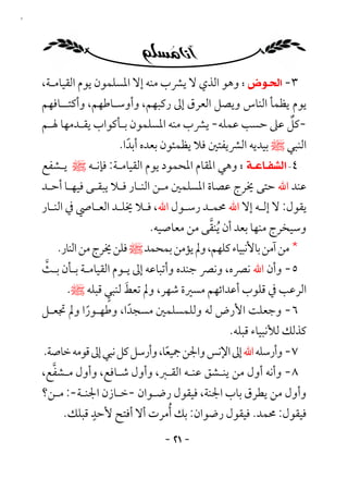 ‫١٢‬




     ‫٣- ‪ ‬وﻫﻮ اﻟﺬي ﻻ ﻳﴩب ﻣﻨﻪ إﻻ اﳌﺴﻠﻤﻮن ﻳﻮم اﻟﻘﻴﺎﻣـﺔ،‬
     ‫ﻳﻮم ﻳﻈﻤﺄ اﻟﻨﺎس وﻳﺼﻞ اﻟﻌﺮق إﱃ رﻛﺒﻬﻢ، وأوﺳـﺎﻃﻬﻢ، وأﻛﺘــﺎﻓﻬﻢ‬
     ‫-ﻛﻞ ﻋﲆ ﺣﺴﺐ ﻋﻤﻠﻪ- ﻳﴩب ﻣﻨﻪ اﳌﺴﻠﻤﻮن ﺑـﺄﻛﻮاب ﻳﻘـﺪﻣﻬﺎ ﳍـﻢ‬  ‫ٌ‬
                     ‫اﻟﻨﺒﻲ ﷺ ﺑﻴﺪﻳﻪ اﻟﴩﻳﻔﺘﲔ ﻓﻼ ﻳﻈﻤﺌﻮن ﺑﻌﺪه أﺑﺪا.‬
                       ‫ً‬
     ‫٤‪  ‬وﻫﻲ اﳌﻘﺎم اﳌﺤﻤﻮد ﻳﻮم اﻟﻘﻴﺎﻣـﺔ: ﻓﺈﻧـﻪ ﷺ ﻳـﺸﻔﻊ‬
     ‫ﻋﻨﺪ اﷲ ﺣﺘﻰ ﳜﺮج ﻋﺼﺎة اﳌﺴﻠﻤﲔ ﻣـﻦ اﻟﻨـﺎر ﻓـﻼ ﻳﺒﻘـﻰ ﻓﻴﻬـﺎ أﺣـﺪ‬
     ‫ﻳﻘﻮل: ﻻ إﻟـﻪ إﻻ اﷲ ﳏﻤـﺪ رﺳـﻮل اﷲ، ﻓـﻼ ﳜﻠـﺪ اﻟﻌـﺎﴆ ﰲ اﻟﻨـﺎر‬
                                             ‫ﱠ‬
                                ‫وﺳﻴﺨﺮج ﻣﻨﻬﺎ ﺑﻌﺪ أن ُﻳﻨﻘﻰ ﻣﻦ ﻣﻌﺎﺻﻴﻪ.‬
        ‫* ﻣﻦ آﻣﻦ ﺑﺎﻷﻧﺒﻴﺎء ﻛﻠﻬﻢ، وﱂ ﻳﺆﻣﻦ ﺑﻤﺤﻤﺪ ﷺ ﻓﻠﻦ ﳜﺮج ﻣﻦ اﻟﻨﺎر.‬
     ‫ﱠ‬
     ‫٥- وأن اﷲ ﻧﴫه، وﻧﴫ ﺟﻨﺪه وأﺗﺒﺎﻋﻪ إﱃ ﻳـﻮم اﻟﻘﻴﺎﻣـﺔ ﺑـﺄن ﺑـﺚ‬
                     ‫َ ٍ‬
          ‫اﻟﺮﻋﺐ ﰲ ﻗﻠﻮب أﻋﺪاﺋﻬﻢ ﻣﺴﲑة ﺷﻬﺮ، وﱂ ﺗﻌﻂ ﻟﻨﺒﻲ ﻗﺒﻠﻪ ﷺ.‬
     ‫٦- وﺟﻌﻠﺖ اﻷرض ﻟﻪ وﻟﻠﻤﺴﻠﻤﲔ ﻣﺴﺠﺪا، وﻃﻬـﻮرا وﱂ ﲡﻌـﻞ‬
              ‫ً‬        ‫ً‬
                                         ‫ﻛﺬﻟﻚ ﻟﻸﻧﺒﻴﺎء ﻗﺒﻠﻪ.‬
     ‫٧- وأرﺳﻠﻪ اﷲ إﱃ اﻹﻧﺲ واﳉﻦ ﲨﻴﻌﺎ، وأرﺳﻞ ﻛﻞ ﻧﺒﻲ إﱃ ﻗﻮﻣﻪ ﺧﺎﺻﺔ.‬
                                  ‫ً‬
       ‫ﱠ‬
     ‫٨- وأﻧﻪ أول ﻣﻦ ﻳﻨـﺸﻖ ﻋﻨـﻪ اﻟﻘـﱪ، وأول ﺷـﺎﻓﻊ، وأول ﻣـﺸﻔﻊ،‬
     ‫وأول ﻣﻦ ﻳﻄﺮق ﺑﺎب اﳉﻨﺔ، ﻓﻴﻘﻮل رﺿـﻮان -ﺧـﺎزن اﳉﻨـﺔ-: ﻣـﻦ؟‬
                ‫ٍ‬
         ‫ﻓﻴﻘﻮل: ﳏﻤﺪ. ﻓﻴﻘﻮل رﺿﻮان: ﺑﻚ ُأﻣﺮت أﻻ أﻓﺘﺢ ﻷﺣﺪ ﻗﺒﻠﻚ.‬
                                 ‫- ١٢ -‬
 