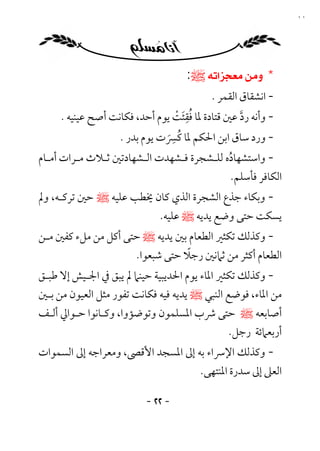 ‫٢٢‬




                                      ‫* ‪‬ﷺ:‬
                                            ‫- اﻧﺸﻘﺎق اﻟﻘﻤﺮ .‬
                                   ‫َُِ ْ‬
      ‫- وأﻧﻪ رد ﻋﲔ ﻗﺘﺎدة ﳌﺎ ﻓﻘﺌﺖ ﻳﻮم أﺣﺪ، ﻓﻜﺎﻧﺖ أﺻﺢ ﻋﻴﻨﻴﻪ .‬
                                                    ‫ﱠ‬
                                 ‫ِ‬
                               ‫ُ َ‬
                    ‫- ورد ﺳﺎق اﺑﻦ اﳊﻜﻢ ﳌﺎ ﻛﴪت ﻳﻮم ﺑﺪر .‬
‫- واﺳﺘﺸﻬﺎده ﻟﻠـﺸﺠﺮة ﻓـﺸﻬﺪت اﻟـﺸﻬﺎدﺗﲔ ﺛـﻼث ﻣـﺮات أﻣـﺎم‬
                                                ‫ُ‬
                                                  ‫اﻟﻜﺎﻓﺮ ﻓﺄﺳﻠﻢ.‬
‫- وﺑﻜﺎء ﺟﺬع اﻟﺸﺠﺮة اﻟﺬي ﻛﺎن ﳜﻄﺐ ﻋﻠﻴﻪ ﷺ ﺣﲔ ﺗﺮﻛـﻪ، وﱂ‬
                         ‫ﻳﺴﻜﺖ ﺣﺘﻰ وﺿﻊ ﻳﺪﻳﻪ ﷺ ﻋﻠﻴﻪ.‬
‫- وﻛﺬﻟﻚ ﺗﻜﺜﲑ اﻟﻄﻌﺎم ﺑﲔ ﻳﺪﻳﻪ ﷺ ﺣﺘﻰ أﻛﻞ ﻣﻦ ﻣﻞء ﻛﻔﲔ ﻣـﻦ‬
                                 ‫ً‬
                     ‫اﻟﻄﻌﺎم أﻛﺜﺮ ﻣﻦ ﺛﲈﻧﲔ رﺟﻼ ﺣﺘﻰ ﺷﺒﻌﻮا.‬
‫- وﻛﺬﻟﻚ ﺗﻜﺜﲑ اﳌﺎء ﻳﻮم اﳊﺪﻳﺒﻴﺔ ﺣﻴﻨﲈ ﱂ ﻳﺒﻖ ﰲ اﳉـﻴﺶ إﻻ ﻃﺒـﻖ‬
‫ﻣﻦ اﳌﺎء، ﻓﻮﺿﻊ اﻟﻨﺒﻲ ﷺ ﻳﺪﻳﻪ ﻓﻴﻪ ﻓﻜﺎﻧﺖ ﺗﻔﻮر ﻣﺜﻞ اﻟﻌﻴﻮن ﻣﻦ ﺑـﲔ‬
‫أﺻﺎﺑﻌﻪ ﷺ ﺣﺘﻰ ﴍب اﳌﺴﻠﻤﻮن وﺗﻮﺿﺆوا، وﻛـﺎﻧﻮا ﺣـﻮاﱄ أﻟـﻒ‬
                                              ‫أرﺑﻌﲈﺋﺔ رﺟﻞ.‬
‫- وﻛﺬﻟﻚ اﻹﴎاء ﺑﻪ إﱃ اﳌﺴﺠﺪ اﻷﻗﴡ، وﻣﻌﺮاﺟﻪ إﱃ اﻟﺴﻤﻮات‬
                                   ‫اﻟﻌﲆ إﱃ ﺳﺪرة اﳌﻨﺘﻬﻰ.‬

                           ‫- ٢٢ -‬
 