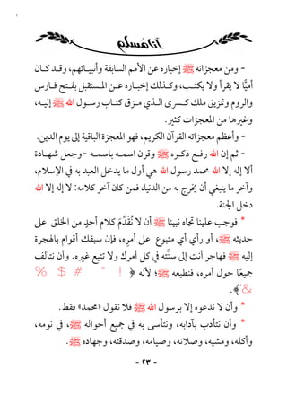 ‫٣٢‬




     ‫- وﻣﻦ ﻣﻌﺠﺰاﺗﻪ ﷺ إﺧﺒﺎره ﻋﻦ اﻷﻣﻢ اﻟﺴﺎﺑﻘﺔ وأﻧﺒﻴـﺎﺋﻬﻢ، وﻗـﺪ ﻛـﺎن‬
     ‫أﻣﻴﺎ ﻻ ﻳﻘﺮأ وﻻ ﻳﻜﺘـﺐ، وﻛـﺬﻟﻚ إﺧﺒـﺎره ﻋـﻦ اﳌـﺴﺘﻘﺒﻞ ﺑﻔـﺘﺢ ﻓـﺎرس‬
     ‫واﻟﺮوم وﲤﺰﻳﻖ ﻣﻠﻚ ﻛـﴪى اﻟـﺬي ﻣـﺰق ﻛﺘـﺎب رﺳـﻮل اﷲ ﷺ إﻟﻴـﻪ،‬
                                             ‫وﻏﲑﻫﺎ ﻣﻦ اﳌﻌﺠﺰات ﻛﺜﲑ.‬
     ‫- وأﻋﻈﻢ ﻣﻌﺠﺰاﺗﻪ اﻟﻘﺮآن اﻟﻜﺮﻳﻢ، ﻓﻬﻮ اﳌﻌﺠﺰة اﻟﺒﺎﻗﻴﺔ إﱃ ﻳﻮم اﻟﺪﻳﻦ.‬
     ‫- ﺛﻢ إن اﷲ رﻓـﻊ ذﻛـﺮه ﷺ وﻗﺮن اﺳﻤـﻪ ﺑﺎﺳﻤـﻪ -وﺟﻌﻞ ﺷﻬـﺎدة‬
     ‫أﻻ إﻟﻪ إﻻ اﷲ ﳏﻤﺪ رﺳﻮل اﷲ ﻫﻲ أول ﻣﺎ ﻳﺪﺧﻞ اﻟﻌﺒﺪ ﺑﻪ ﰲ اﻹﺳﻼم،‬
     ‫وآﺧﺮ ﻣﺎ ﻳﻨﺒﻐﻲ أن ﳜﺮج ﺑﻪ ﻣﻦ اﻟﺪﻧﻴﺎ، ﻓﻤﻦ ﻛﺎن آﺧﺮ ﻛﻼﻣﻪ: ﻻ إﻟﻪ إﻻ اﷲ‬
                                                         ‫دﺧﻞ اﳉﻨﺔ.‬
                    ‫ٍ‬
                             ‫َ ﱢَ‬
     ‫* ﻓﻮﺟﺐ ﻋﻠﻴﻨﺎ ﲡﺎه ﻧﺒﻴﻨﺎ ﷺ أن ﻻ ُﻧﻘﺪم ﻛﻼم أﺣﺪ ﻣﻦ اﳋﻠﻖ ﻋﲆ‬
                                ‫ِ‬
     ‫ﺣﺪﻳﺜﻪ ﷺ، أو رأي أي ﻣﺘﺒﻮع ﻋﲆ أﻣﺮه، ﻓﺈن ﺳﺒﻘﻚ أﻗﻮام ﺑﺎﳍﺠﺮة‬
     ‫إﻟﻴﻪ ﷺ ﻓﻬﺎﺟﺮ أﻧﺖ إﱃ ﺳﻨﺘﻪ ﰲ ﻛﻞ أﻣﺮك وﻻ ﺗﺘﺒﻊ ﻏﲑه. وأن ﻧﺘﺂﻟﻒ‬
                                        ‫ﱠ‬
     ‫ﲨﻴﻌﺎ ﺣﻮل أﻣﺮه، ﻓﻨﻄﻴﻌﻪ ﷺ؛ ﻷﻧﻪ ﴿! " # $ %‬             ‫ً‬
                                                     ‫& ' ﴾.‬
           ‫* وأن ﻻ ﻧﺪﻋﻮه إﻻ ﺑﺮﺳﻮل اﷲ ﷺ ﻓﻼ ﻧﻘﻮل »ﳏﻤﺪ« ﻓﻘﻂ.‬
     ‫* وأن ﻧﺘﺄدب ﺑﺂداﺑﻪ، وﻧﺘﺄﺳﻰ ﺑﻪ ﰲ ﲨﻴﻊ أﺣﻮاﻟﻪ ﷺ، ﰲ ﻧﻮﻣﻪ،‬
             ‫وأﻛﻠﻪ، وﻣﺸﻴﻪ، وﺻﻼﺗﻪ، وﺻﻴﺎﻣﻪ، وﺻﺪﻗﺘﻪ، وﺟﻬﺎده ﷺ.‬
                                  ‫- ٣٢ -‬
 