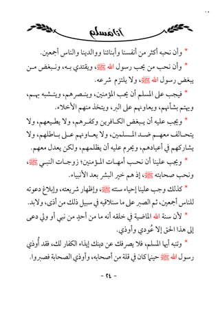 ‫٤٢‬




    ‫* وأن ﻧﺤﺒﻪ أﻛﺜﺮ ﻣﻦ أﻧﻔﺴﻨﺎ وأﺑﻨﺎﺋﻨﺎ وواﻟﺪﻳﻨﺎ واﻟﻨﺎس أﲨﻌﲔ.‬
‫* وأن ﻧﺤﺐ ﻣﻦ ﳛﺐ رﺳﻮل اﷲ ﷺ، وﻳﻘﺘﺪي ﺑـﻪ، وﻧـﺒﻐﺾ ﻣـﻦ‬
                         ‫ﻳﺒﻐﺾ رﺳﻮل اﷲ ﷺ، وﻻ ﻳﻠﺘﺰم ﴍﻋﻪ.‬
‫* ﻓﻴﺠﺐ ﻋﲆ اﳌﺴﻠﻢ أن ﳛﺐ اﳌﺆﻣﻨﲔ، وﻳﻨـﴫﻫﻢ، وﻳﺘـﺸﺒﻪ ﲠـﻢ،‬
          ‫وﳞﺘﻢ ﺑﺸﺄﳖﻢ، وﻳﻌﺎوﳖﻢ ﻋﲆ اﻟﱪ، وﻳﺘﺨﺬ ﻣﻨﻬﻢ اﻷﺧﻼء.‬
‫* وﳚﺐ ﻋﻠﻴﻪ أن ﻳـﺒﻐﺾ اﻟﻜـﺎﻓﺮﻳﻦ وﻛﻔـﺮﻫﻢ، وﻻ ﻳﻄـﻴﻌﻬﻢ، وﻻ‬
‫ﻳﺘﺤ ـﺎﻟﻒ ﻣﻌﻬ ـﻢ ﺿ ـﺪ اﳌ ـﺴﻠﻤﲔ، وﻻ ﻳﻌ ـﺎوﳖﻢ ﻋ ـﲆ ﺑ ـﺎﻃﻠﻬﻢ، وﻻ‬
         ‫ـ ـ‬          ‫ـ‬            ‫ـ ـ ـ‬               ‫ـ‬
 ‫ﻳﺸﺎرﻛﻬﻢ ﰲ أﻋﻴﺎدﻫﻢ، وﳛﺮم ﻋﻠﻴﻪ أن ﻳﻈﻠﻤﻬﻢ، وﻟﻜﻦ ﻳﻌﺪل ﻣﻌﻬﻢ.‬
‫* وﳚﺐ ﻋﻠﻴﻨﺎ أن ﻧﺤـﺐ أﻣﻬـﺎت اﳌـﺆﻣﻨﲔ؛ زوﺟـﺎت اﻟﻨﺒـﻲ ﷺ،‬
               ‫وﻧﺤﺐ ﺻﺤﺎﺑﺘﻪ ﷺ، إذ ﻫﻢ ﺧﲑ اﻟﺒﴩ ﺑﻌﺪ اﻷﻧﺒﻴﺎء.‬
‫* ﻛﺬﻟﻚ وﺟﺐ ﻋﻠﻴﻨﺎ إﺣﻴﺎء ﺳﻨﺘﻪ ﷺ، وإﻇﻬﺎر ﴍﻳﻌﺘﻪ، وإﺑﻼغ دﻋﻮﺗﻪ‬
‫ﻟﻠﻨﺎس أﲨﻌﲔ، ﺛﻢ اﻟﺼﱪ ﻋﲆ ﻣﺎ ﺳﻨﻼﻗﻴﻪ ﰲ ﺳﺒﻴﻞ ذﻟﻚ ﻣﻦ أذى، وﻻﺑﺪ.‬
                 ‫ٍ‬
‫* ﻷن ﺳﻨﺔ اﷲ اﳌﺎﺿﻴﺔ ﰲ ﺧﻠﻘﻪ أﻧﻪ ﻣﺎ ﻣﻦ أﺣﺪ ﻣﻦ ﻧﺒﻲ أو وﱄ دﻋﻰ‬
                                 ‫إﱃ ﻫﺬا اﳊﻖ إﻻ ﻋﻮدي وأوذي.‬
                                           ‫ُ‬
‫* وﺗﻨﺒﻪ أﳞﺎ اﳌﺴﻠﻢ، ﻓﻼ ﻳﴫﻓﻚ ﻋﻦ دﻳﻨﻚ إﻳﺬاء اﻟﻜﻔﺎر ﻟﻚ، ﻓﻘﺪ ُأوذي‬
 ‫رﺳﻮل اﷲ ﷺ ﺣﻴﻨﲈ ﻛﺎن ﰲ ﻗﻠﺔ ﻣﻦ أﺻﺤﺎﺑﻪ، وأوذي اﻟﺼﺤﺎﺑﺔ ﻓﺼﱪوا.‬

                           ‫- ٤٢ -‬
 