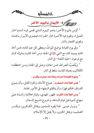 ‫٦٢‬




                 ‫٥- ﺍﻹﻳﻤﺎﻥ ﺑﺎﻟﻴﻮﻡ ﺍﻵﺧﺮ‬
‫* أؤﻣﻦ ﺑﺎﻟﻴﻮم اﻵﺧـﺮ، وﻫـﻮ اﻟﻴـﻮم اﻟـﺬي ﺗﻔﻨـﻰ ﻓﻴـﻪ اﻟـﺪﻧﻴﺎ »دار‬
‫اﻟﻌﻤﻞ«، وﺗﻘﻮم ﻓﻴﻪ اﻵﺧـﺮة »دار اﳉـﺰاء«، ﻓﻴﺠـﺰى اﻷﺑـﺮار ﺑﺎﳉﻨـﺔ،‬
                                         ‫وﳚﺰى اﻟﻔﺠﺎر ﺑﺎﻟﻨﺎر.‬
                ‫ٍ‬             ‫ُ‬
‫* وﰲ ﻳﻮم اﻟﻘﻴﺎﻣﺔ ﻳﻮﺿﻊ اﳌﻴﺰان، وﻳﻌﻄﻰ ﻛﻞ ﻋﺒﺪ ﻛﺘﺎﺑﻪ، ﻓﻤﻦ أﺧﺬ‬
‫ﻛﺘﺎﺑﻪ ﺑﻴﻤﻴﻨﻪ ﻛﺎن ﻣﻊ اﻟﻨﺒﻲ ﷺ ﰲ اﳉﻨﺔ، وﻣﻦ أﺧﺬ ﻛﺘﺎﺑـﻪ ﺑـﺸﲈﻟﻪ ﻛـﺎن‬
                               ‫ﻣﻊ ﻓﺮﻋﻮن -ﻋﻠﻴﻪ اﻟﻠﻌﻨﺔ- ﰲ اﻟﻨﺎر.‬
‫* وﻳﻨﺼﺐ اﻟﴫاط، ﻓﻤﻦ اﺟﺘﺎزه وﺻﻞ إﱃ اﳉﻨﺔ، وﻣـﻦ اﺧﺘﻄﻔﺘـﻪ‬
                                                ‫ُْ َ ُ‬
                         ‫اﻟﻜﻼﻟﻴﺐ ﺑﻌﻤﻠﻪ اﻟﻔﺎﺳﺪ ﺳﻘﻂ ﰲ اﻟﻨﺎر.‬
                 ‫* ‪‬‬
‫* ‪ : ‬ﺿﻴﺎع اﻷﻣﺎﻧﺔ، وﻛﺜﺮة اﻟﻘﺘﻞ، وأن ﻳﺘـﻮﱃ‬
          ‫اﻟﻔﺴﺎق اﳊﻜﻢ ﻗﻬﺮا، وأن ﻳﺘﻜﻠﻢ اﻟﺴﻔﻬﺎء ﰲ اﻷﻣﻮر اﳍﺎﻣﺔ.‬
                                             ‫ً‬
‫* ‪ :‬ﻇﻬﻮر اﳌﻬﺪي، وﻗﻴﺎم ﺧﻼﻓـﺔ راﺷـﺪة ﻋـﲆ‬
            ‫ﻣﻨﻬﺎج اﻟﻨﺒﻮة ﻗﺒﻞ ﻗﻴﺎم اﻟﺴﺎﻋﺔ، وﺧﺮوج اﳌﺴﻴﺢ اﻟﺪﺟﺎل.‬
‫* وﻧﺰول ﻋﻴﺴﻰ ‪ u‬ﻟﻴﻘﻮد اﳌﺴﻠﻤﲔ وﻳﻘﺎﺗﻞ اﻟﻜـﺎﻓﺮﻳﻦ، وﻳﻜـﴪ‬
                   ‫اﻟﺼﻠﻴﺐ، وﻳﻘﺘﻞ اﳋﻨﺰﻳﺮ، وﻻ ﻳﻘﺒﻞ إﻻ اﻹﺳﻼم.‬
                            ‫- ٦٢ -‬
 