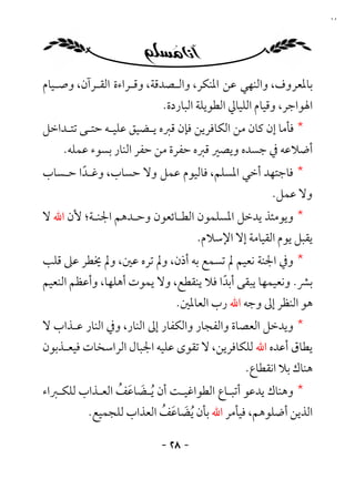 ‫٨٢‬




‫ﺑﺎﳌﻌﺮوف، واﻟﻨﻬﻲ ﻋﻦ اﳌﻨﻜﺮ، واﻟـﺼﺪﻗﺔ، وﻗـﺮاءة اﻟﻘـﺮآن، وﺻـﻴﺎم‬
                          ‫اﳍﻮاﺟﺮ، وﻗﻴﺎم اﻟﻠﻴﺎﱄ اﻟﻄﻮﻳﻠﺔ اﻟﺒﺎردة.‬
‫* ﻓﺄﻣﺎ إن ﻛﺎن ﻣﻦ اﻟﻜﺎﻓﺮﻳﻦ ﻓﺈن ﻗﱪه ﻳـﻀﻴﻖ ﻋﻠﻴـﻪ ﺣﺘـﻰ ﺗﺘـﺪاﺧﻞ‬
    ‫أﺿﻼﻋﻪ ﰲ ﺟﺴﺪه وﻳﺼﲑ ﻗﱪه ﺣﻔﺮة ﻣﻦ ﺣﻔﺮ اﻟﻨﺎر ﺑﺴﻮء ﻋﻤﻠﻪ.‬
‫* ﻓﺎﺟﺘﻬﺪ أﺧﻲ اﳌﺴﻠﻢ، ﻓﺎﻟﻴﻮم ﻋﻤﻞ وﻻ ﺣﺴﺎب، وﻏـﺪا ﺣـﺴﺎب‬
       ‫ً‬
                                                    ‫وﻻ ﻋﻤﻞ.‬
‫* وﻳﻮﻣﺌﺬ ﻳﺪﺧﻞ اﳌﺴﻠﻤﻮن اﻟﻄـﺎﺋﻌﻮن وﺣـﺪﻫﻢ اﳉﻨـﺔ؛ ﻷن اﷲ ﻻ‬
                                   ‫ﻳﻘﺒﻞ ﻳﻮم اﻟﻘﻴﺎﻣﺔ إﻻ اﻹﺳﻼم.‬
‫* وﰲ اﳉﻨﺔ ﻧﻌﻴﻢ ﱂ ﺗﺴﻤﻊ ﺑﻪ أذن، وﱂ ﺗﺮه ﻋﲔ، وﱂ ﳜﻄﺮ ﻋﲆ ﻗﻠﺐ‬
‫ﺑﴩ. وﻧﻌﻴﻤﻬﺎ ﻳﺒﻘﻰ أﺑﺪا ﻓﻼ ﻳﻨﻘﻄﻊ، وﻻ ﻳﻤﻮت أﻫﻠﻬﺎ، وأﻋﻈﻢ اﻟﻨﻌﻴﻢ‬
                                       ‫ً‬
                             ‫ﻫﻮ اﻟﻨﻈﺮ إﱃ وﺟﻪ اﷲ رب اﻟﻌﺎﳌﲔ.‬
‫* وﻳﺪﺧﻞ اﻟﻌﺼﺎة واﻟﻔﺠﺎر واﻟﻜﻔﺎر إﱃ اﻟﻨﺎر، وﰲ اﻟﻨﺎر ﻋـﺬاب ﻻ‬
‫ﻳﻄﺎق أﻋﺪه اﷲ ﻟﻠﻜﺎﻓﺮﻳﻦ، ﻻ ﺗﻘﻮى ﻋﻠﻴﻪ اﳉﺒﺎل اﻟﺮاﺳﺨﺎت ﻓﻴﻌـﺬﺑﻮن‬
                                              ‫ﻫﻨﺎك ﺑﻼ اﻧﻘﻄﺎع.‬
‫* وﻫﻨﺎك ﻳﺪﻋﻮ أﺗﺒـﺎع اﻟﻄﻮاﻏﻴـﺖ أن ُﻳـﻀﺎﻋﻒ اﻟﻌـﺬاب ﻟﻠﻜـﱪاء‬
                ‫َ َ ُ‬
          ‫اﻟﺬﻳﻦ أﺿﻠﻮﻫﻢ، ﻓﻴﺄﻣﺮ اﷲ ﺑﺄن ُﻳﻀﺎﻋﻒ اﻟﻌﺬاب ﻟﻠﺠﻤﻴﻊ.‬
                         ‫َ َ ُ‬

                          ‫- ٨٢ -‬
 