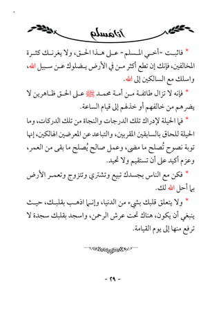 ‫٩٢‬




     ‫* ﻓﺎﺛﺒ ـﺖ -أﺧ ـﻲ اﳌ ـﺴﻠﻢ- ﻋ ـﲆ ﻫ ـﺬا اﳊ ـﻖ، وﻻ ﻳﻐﺮﻧ ـﻚ ﻛﺜ ـﺮة‬
       ‫ـ‬     ‫ـ‬           ‫ـ‬      ‫ـ ـ‬          ‫ـ ـ‬          ‫ـ‬
     ‫اﳌﺨﺎﻟﻔﲔ، ﻓﺈﻧﻚ إن ﺗﻄﻊ أﻛﺜﺮ ﻣـﻦ ﰲ اﻷرض ﻳـﻀﻠﻮك ﻋـﻦ ﺳـﺒﻴﻞ اﷲ،‬
                                   ‫واﺳﻠﻚ ﻣﻊ اﻟﺴﺎﻟﻜﲔ إﱃ اﷲ.‬
     ‫* ﻓﺈﻧﻪ ﻻ ﺗﺰال ﻃﺎﺋﻔـﺔ ﻣـﻦ أﻣـﺔ ﳏﻤـﺪ ﷺ ﻋـﲆ اﳊـﻖ ﻇـﺎﻫﺮﻳﻦ ﻻ‬
                        ‫ﻳﴬﻫﻢ ﻣﻦ ﺧﺎﻟﻔﻬﻢ أو ﺧﺬﳍﻢ إﱃ ﻗﻴﺎم اﻟﺴﺎﻋﺔ.‬
     ‫* ﻓﲈ اﳊﻴﻠﺔ ﻹدراك ﺗﻠﻚ اﻟﺪرﺟﺎت واﻟﻨﺠﺎة ﻣﻦ ﺗﻠﻚ اﻟﺪرﻛﺎت، وﻣﺎ‬
     ‫اﳊﻴﻠﺔ ﻟﻠﺤﺎق ﺑﺎﻟﺴﺎﺑﻘﲔ اﳌﻘﺮﺑﲔ، واﻟﺘﺒﺎﻋﺪ ﻋﻦ اﳌﻌﺮﺿﲔ اﳍﺎﻟﻜﲔ، إﳖﺎ‬
     ‫ﺗﻮﺑﺔ ﻧﺼﻮح ُﺗﺼﻠﺢ ﻣﺎ ﻣﴣ، وﻋﻤﻞ ﺻﺎﻟﺢ ُﻳﺼﻠﺢ ﻣﺎ ﺑﻘﻰ ﻣﻦ اﻟﻌﻤﺮ،‬
                                ‫وﻋﺰم أﻛﻴﺪ ﻋﲆ أن ﺗﺴﺘﻘﻴﻢ وﻻ ﲢﻴﺪ.‬
     ‫* ﻓﻜﻦ ﻣﻊ اﻟﻨﺎس ﺑﺠﺴﺪك ﺗﺒﻴﻊ وﺗﺸﱰي وﺗﺘﺰوج وﺗﻌﻤـﺮ اﻷرض‬
                                           ‫ﺑﲈ أﺣﻞ اﷲ ﻟﻚ.‬
     ‫* وﻻ ﻳﺘﻌﻠﻖ ﻗﻠﺒﻚ ﺑﴚء ﻣﻦ اﻟﺪﻧﻴﺎ، وإﻧـﲈ اذﻫـﺐ ﺑﻘﻠﺒـﻚ، ﺣﻴـﺚ‬
     ‫ﻳﻨﺒﻐﻲ أن ﻳﻜﻮن، ﻫﻨﺎك ﲢﺖ ﻋﺮش اﻟﺮﲪﻦ، واﺳﺠﺪ ﺑﻘﻠﺒﻚ ﺳﺠﺪة ﻻ‬
                                    ‫ﺗﺮﻓﻊ ﻣﻨﻬﺎ إﱃ ﻳﻮم اﻟﻘﻴﺎﻣﺔ.‬




                                  ‫- ٩٢ -‬
 