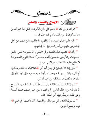‫٠٣‬




                 ‫٦- ﺍﻹﻳﻤﺎﻥ ﺑﺎﻟﻘﻀﺎﺀ ﻭﺍﻟﻘﺪﺭ‬
‫* ﻫﻮ أن ﻧﺆﻣﻦ ﺑﺄن اﷲ ﻳﻌﻠﻢ ﻛﻞ ﻣﺎ ﰲ اﻟﻜﻮن، وﻛـﻞ ﻣـﺎ ﻫـﻮ ﻛـﺎﺋﻦ‬
                        ‫وﻣﺎ ﺳﻴﻜﻮن إﱃ ﻳﻮم اﻟﻘﻴﺎﻣﺔ، ﱂ ﻳﻔﺘﻪ ﻋﻠﻢ ذرة.‬
‫* وأﻧﻪ ﻋﻠﻢ أﻋﲈل اﻟﻌﺒﺎد، وأرزاﻗﻬﻢ، وآﺟﺎﳍﻢ، وﻣﻦ ﻣﻨﻬﻢ ﻣﻦ أﻫﻞ‬
             ‫َ‬
                       ‫اﳉﻨﺔ وﻣﻦ ﻣﻨﻬﻢ ﻣﻦ أﻫﻞ اﻟﻨﺎر ﻗﺒﻞ أن ﳜﻠﻘﻬﻢ.‬
                                                        ‫َ‬
‫* وأن اﷲ ﻛﺘ ـﺐ ﻫ ـﺬه اﳌﻘ ـﺎدﻳﺮ ﰲ »اﻟﻠ ـﻮح اﳌﺤﻔ ـﻮظ« ﻗﺒ ـﻞ ﺧﻠ ـﻖ‬
 ‫ـ‬     ‫ـ‬       ‫ـ‬         ‫ـ‬           ‫ـ‬       ‫ـ ـ‬
‫اﻟﺴﻤﻮات واﻷرض ﺑﺨﻤﺴﲔ أﻟﻒ ﺳﻨﺔ، وأن ﻫﺬا »اﻟﻠﻮح اﳌﺤﻔـﻮظ«‬
                        ‫ﻻ ﻳﻄﻠﻊ ﻋﻠﻴﻪ ﻣﻠﻚ ﻣﻘﺮب وﻻ ﻧﺒﻲ ﻣﺮﺳﻞ.‬
‫* ﺣﺘﻰ إذا ﻛﺎن اﳉﻨﲔ ﰲ ﺑﻄﻦ أﻣﻪ أﻣﺮ اﷲ اﳌﻼﺋﻜﺔ أن ﺗﻜﺘـﺐ ذﻛـﺮا‬
 ‫ً‬
‫أم أﻧﺜﻰ، وﺗﻜﺘـﺐ رزﻗـﻪ وﻋﻤﻠـﻪ وأﺟﻠـﻪ وﻣـﺼﲑه -إﱃ اﳉﻨـﺔ أو إﱃ‬
                      ‫اﻟﻨﺎر-، وﺗﻜﺘﺐ ﻣﺎ ﺳﻴﻼﻗﻴﻪ ﻣﻦ ﺧﲑ أو ﴍ.‬
‫* ﺛ ـﻢ إذا ﻛﺎﻧ ـﺖ ﻟﻴﻠ ـﺔ اﻟﻘ ـﺪر ﻧﺰﻟ ـﺖ ﻣﻘ ـﺎدﻳﺮ اﻟ ـﺴﻨﺔ ﻣ ـﻦ »اﻟﻠ ـﻮح‬
   ‫ـ‬      ‫ـﱠ ـ‬            ‫ـ‬      ‫ـ‬       ‫ـ ـ‬            ‫ـ‬        ‫ـ‬
‫اﳌﺤﻔﻮظ« ﻣﻦ آﺟﺎل اﻟﻨﺎس وأرزاﻗﻬﻢ وﻣـﻦ ﳛـﺞ ﻣـﻨﻬﻢ ﻫـﺬه اﻟـﺴﻨﺔ‬
                               ‫وﻏﲑ ذﻟﻚ، وﻳﻘﺪر ﻓﻴﻬﺎ أﻣﺮ اﻟﺴﻨﺔ ﻛﻠﻪ.‬
                                       ‫ﱠ‬              ‫ﱠ‬
‫* ﺛﻢ ﺗﻨﺰل اﳌﻘﺎدﻳﺮ ﻛﻞ ﻳـﻮم إﱃ ﻣﻮاﻗﻴﺘﻬـﺎ وأﺷﺨﺎﺻـﻬﺎ، ﻓﲑﻓـﻊ اﷲ‬
                                         ‫ﻗﻮﻣﺎ وﻳﻀﻊ آﺧﺮﻳﻦ.‬‫ً‬

                              ‫- ٠٣ -‬
 
