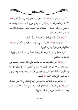 ‫١٣‬




     ‫* وﻧﺆﻣﻦ ﺑﺄن ﻣﺸﻴﺌﺔ اﷲ ﻧﺎﻓﺬة، ﻓﲈ ﺷﺎء ﻛﺎن وﻣﺎ ﱂ ﻳﺸﺄ ﱂ ﻳﻜﻦ، ﻓﺎﷲ‬
     ‫ﻻ ﻣﻐﺎﻟﺐ ﻟﻪ، وأﻧﻪ ﻣﻘﻠﺐ اﻟﻘﻠﻮب؛ ﳞﺪي ﻣﻦ ﻳـﺸﺎء ﺑﻔـﻀﻠﻪ ورﲪﺘـﻪ،‬
     ‫وﻳﻀﻞ ﻣﻦ ﻳﺸﺎء ﺑﻌﺪﻟﻪ وﺣﻜﻤﺘﻪ، ﻓﻬﻮ اﻟﺒﺼﲑ ﺑﻤـﻦ ﻳـﺴﺘﺤﻖ اﳍﺪاﻳـﺔ‬
                                               ‫وﻣﻦ ﻳﺴﺘﺤﻖ اﻟﻀﻼل.‬
                      ‫* واﷲ ﻻ ُﻳﺴﺄل ﻋﲈ ﻳﻔﻌﻞ وﻟﻜﻦ اﻟﻨﺎس ُﻳﺴﺄﻟﻮن.‬
     ‫* وأن ﻧﺆﻣﻦ أن اﷲ ﺧﻠﻖ ﻛﻞ ﳾء، وﻣﺎ ﻣﻦ ذرة ﰲ اﻟﻜـﻮن إﻻ واﷲ‬
                                      ‫ﺧﻠﻘﻬﺎ وﺧﻠﻖ ﺣﺮﻛﺘﻬﺎ وﺳﻜﻮﳖﺎ.‬
     ‫* وأﻧـﻪ ﺧﻠـﻖ اﻟﻌﺒـﺎد وأﻓﻌـﺎﳍﻢ، وأﻧـﻪ ﺧﻠـﻖ ﻟﻠﻌﺒـﺎد ﻗـﺪرة وإرادة‬
               ‫ـ ـ‬         ‫ـ‬             ‫ـ‬       ‫ـ‬      ‫ـ‬
                                                     ‫ﻟﻴﺨﺘﺎروا أﻓﻌﺎﳍﻢ.‬
     ‫* وأﻧﻪ ـ أﻣﺮ ﺧﻠﻘﻪ ﺑﻄﺎﻋﺘﻪ ووﻋﺪﻫﻢ ﻋﲆ ذﻟﻚ ﺟﻨﺘﻪ، وﳖﺎﻫﻢ ﻋﻦ‬
     ‫ﻣﻌﺼﻴﺘﻪ، وﺗﻮﻋﺪﻫﻢ ﻋﲆ ذﻟﻚ ﺑﻨﺎره، وﱂ ﻳﻜﻠﻔﻬﻢ ﻣﻦ اﻷﻋـﲈل إﻻ ﻣـﺎ‬
     ‫ﻳﺴﺘﻄﻴﻌﻮن، ﻓﺎﻧﻘﺴﻤﻮا ﻓﺮﻳﻘﲔ: ﻣﺆﻣﻨﲔ وﻛﻔﺎر، ﺑﺎﺧﺘﻴﺎرﻫﻢ وﻣﺸﻴﺌﺘﻬﻢ‬
                                   ‫وﻗﺪرﲥﻢ وﻛﻞ ذﻟﻚ ﺧﻠﻘﻪ اﷲ ﻓﻴﻬﻢ.‬
     ‫* وأن اﻟﺜﻮاب واﻟﻌﻘﺎب ﻣﱰﺗﺐ ﻋﲆ اﺗﺒـﺎع اﻟـﴩع، ﻻ ﻋـﲆ ﺳـﺎﺑﻖ‬
                        ‫ٍ‬
     ‫ﻋﻠﻢ اﷲ ﻓﻴﻬﻢ، ﻓﻤﻦ ﻳﻌﻤﻞ ﻣﺜﻘﺎل ذرة ﻣـﻦ ﺧـﲑ ﻳﺜـﺎب ﻋﻠﻴﻬـﺎ، وﻣـﻦ‬
                                              ‫ٍ‬
                                 ‫ﻳﻌﻤﻞ ﻣﺜﻘﺎل ذرة ﻣﻦ ﴍ ﻳﻌﺎﻗﺐ ﻋﻠﻴﻬﺎ.‬

                                  ‫- ١٣ -‬
 