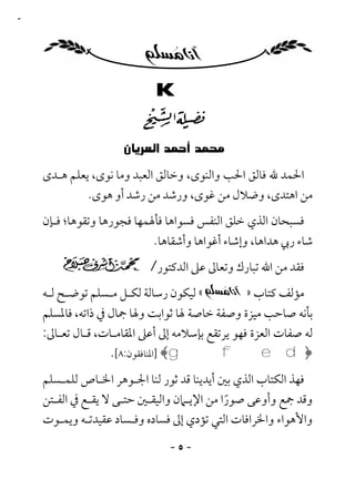 ‫٥‬




                          ‫‪K‬‬

                             ‫‪‬‬
                   ‫‪‬‬
    ‫اﳊﻤﺪ ﷲ ﻓﺎﻟﻖ اﳊﺐ واﻟﻨﻮى، وﺧﺎﻟﻖ اﻟﻌﺒﺪ وﻣﺎ ﻧﻮى، ﻳﻌﻠﻢ ﻫـﺪى‬
             ‫ﻣﻦ اﻫﺘﺪى، وﺿﻼل ﻣﻦ ﻏﻮى، ورﺷﺪ ﻣﻦ رﺷﺪ أو ﻫﻮى.‬
    ‫ﻓﺴﺒﺤﺎن اﻟﺬي ﺧﻠﻖ اﻟﻨﻔﺲ ﻓﺴﻮاﻫﺎ ﻓﺄﳍﻤﻬﺎ ﻓﺠﻮرﻫﺎ وﺗﻘﻮﻫﺎ؛ ﻓـﺈن‬
                            ‫ﺷﺎء رﰊ ﻫﺪاﻫﺎ، وإﺷﺎء أﻏﻮاﻫﺎ وأﺷﻘﺎﻫﺎ.‬
                           ‫ﻓﻘﺪ ﻣﻦ اﷲ ﺗﺒﺎرك وﺗﻌﺎﱃ ﻋﲆ اﻟﺪﻛﺘﻮر/‬
    ‫« ﻟﻴﻜﻮن رﺳﺎﻟﺔ ﻟﻜـﻞ ﻣـﺴﻠﻢ ﺗﻮﺿـﺢ ﻟـﻪ‬           ‫ﻣﺆﻟﻒ ﻛﺘﺎب »‬
    ‫ﺑﺄﻧﻪ ﺻﺎﺣﺐ ﻣﻴﺰة وﺻﻔﺔ ﺧﺎﺻﺔ ﳍﺎ ﺛﻮاﺑﺖ وﳍﺎ ﲨﺎل ﰲ ذاﺗﻪ، ﻓﺎﳌﺴﻠﻢ‬
    ‫ﻟﻪ ﺻﻔﺎت اﻟﻌﺰة ﻓﻬﻮ ﻳﺮﺗﻘﻊ ﺑﺈﺳﻼﻣﻪ إﱃ أﻋﲆ اﳌﻘﺎﻣـﺎت، ﻗـﺎل ﺗﻌـﺎﱃ:‬
                   ‫﴿‪] ﴾gfed‬اﳌﻨﺎﻓﻘﻮن:٨[.‬
    ‫ﻓﻬﺬ اﻟﻜﺘﺎب اﻟﺬي ﺑﲔ أﻳﺪﻳﻨﺎ ﻗﺪ ﺛﻮر ﻟﻨﺎ اﳉـﻮﻫﺮ اﳋـﺎص ﻟﻠﻤـﺴﻠﻢ‬
    ‫وﻗﺪ ﲨﻊ وأوﻋﻰ ﺻﻮرا ﻣﻦ اﻹﻳـﲈن واﻟﻴﻘـﲔ ﺣﺘـﻰ ﻻ ﻳﻘـﻊ ﰲ اﻟﻔـﺘﻦ‬
                                            ‫ً‬
    ‫واﻷﻫﻮاء واﳋﺮاﻓﺎت اﻟﺘﻲ ﺗﺆدي إﱃ ﻓﺴﺎده وﻓـﺴﺎد ﻋﻘﻴﺪﺗـﻪ وﻳﻤـﻮت‬

                               ‫-٥-‬
 