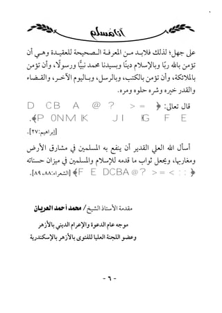 ‫٦‬




‫ﻋﲆ ﺟﻬﻞ؛ ﻟﺬﻟﻚ ﻓﻼﺑـﺪ ﻣـﻦ اﳌﻌﺮﻓـﺔ اﻟـﺼﺤﻴﺤﺔ ﻟﻠﻌﻘﻴـﺪة وﻫـﻲ أن‬
           ‫ً‬
‫ﺗﺆﻣﻦ ﺑﺎﷲ رﺑﺎ وﺑﺎﻹﺳﻼم دﻳﻨﺎ وﺑﺴﻴﺪﻧﺎ ﳏﻤﺪ ﻧﺒﻴﺎ ورﺳﻮﻻ، وأن ﺗﺆﻣﻦ‬
                                   ‫ً‬            ‫ً‬
‫ﺑﺎﳌﻼﺋﻜﺔ، وأن ﺗﺆﻣﻦ ﺑﺎﻟﻜﺘﺐ، وﺑﺎﻟﺮﺳﻞ، وﺑـﺎﻟﻴﻮم اﻵﺧـﺮ، واﻟﻘـﻀﺎء‬
                                ‫واﻟﻘﺪر ﺧﲑه وﴍه ﺣﻠﻮه وﻣﺮه.‬
‫ﻗﺎل ﺗﻌﺎﱃ: ﴿= > ? @ ‪D C B A‬‬
 ‫‪.﴾PONMLKJIHGFE‬‬
‫]إﺑﺮاﻫﻴﻢ:٧٢[.‬
‫أﺳﺄل اﷲ اﻟﻌﲇ اﻟﻘﺪﻳﺮ أن ﻳﻨﻔﻊ ﺑﻪ اﳌﺴﻠﻤﲔ ﰲ ﻣﺸﺎرق اﻷرض‬
‫وﻣﻐﺎرﲠﺎ، وﳛﻌﻞ ﺛﻮاب ﻣﺎ ﻗﺪﻣﻪ ﻟﻺﺳﻼم واﳌﺴﻠﻤﲔ ﰲ ﻣﻴﺰان ﺣﺴﻨﺎﺗﻪ‬
 ‫﴿:;<=>?@‪] ﴾FEDCBA‬اﻟﺸﻌﺮاء:٨٨، ٩٨[.‬



  ‫ﻣﻘﺪﻣﺔ اﻷﺳﺘﺎذ اﻟﺸﻴﺦ/ ‪‬‬
    ‫ﻣﻮﺟﻪ ﻋﺎم اﻟﺪﻋﻮة واﻹﻋﺮام اﻟﺪﻳﻨﻲ ﺑﺎﻷزﻫﺮ‬
 ‫وﻋﻀﻮ اﻟﻠﺠﻨﺔ اﻟﻌﻠﻴﺎ ﻟﻠﻔﺘﻮى ﺑﺎﻷزﻫﺮ ﺑﺎﻹﺳﻜﻨﺪرﻳﺔ‬




                              ‫-٦-‬
 