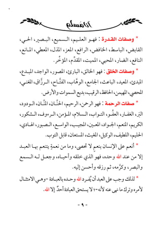 ‫٩‬




    ‫* ‪ : ‬ﻓﻬـﻮ اﻟﻌﻠـﻴﻢ، اﻟـﺴﻤﻴﻊ، اﻟﺒـﺼﲑ، اﳊـﻲ،‬
    ‫اﻟﻘﺎﺑﺾ، اﻟﺒﺎﺳﻂ، اﳋﺎﻓﺾ، اﻟﺮاﻓﻊ، اﳌﻌﺰ، اﳌﺬل، اﳌﻌﻄﻲ، اﳌـﺎﻧﻊ،‬
                       ‫ﱢ‬
                     ‫اﻟﻨﺎﻓﻊ، اﻟﻀﺎر، اﳌﺤﻴﻲ، اﳌﻤﻴﺖ، اﳌﻘﺪم، اﳌﺆﺧﺮ.‬
                              ‫ﱢ‬
    ‫* ‪ : ‬ﻓﻬﻮ اﳋﺎﻟﻖ، اﻟﺒﺎرئ، اﳌﺼﻮر، اﻟﻮاﺟﺪ، اﳌﺒـﺪع،‬
    ‫اﳌﺒﺪئ، اﳌﻌﻴﺪ، اﻟﺒﺎﻋﺚ، اﳉﺎﻣﻊ، اﻟﻮﻫﺎب، اﻟﻔﺘـﺎح، اﻟـﺮزاق، اﳌﻐﻨـﻲ،‬
               ‫ﱠ‬         ‫ﱠ‬       ‫ﱠ‬
               ‫اﳌﺤﴢ، اﳌﻬﻴﻤﻦ، اﳊﺎﻓﻆ، اﻟﺮﻗﻴﺐ، ﺑﺪﻳﻊ اﻟﺴﻤﻮات واﻷرض.‬
    ‫* ‪ : ‬ﻓﻬﻮ اﻟﺮﲪﻦ، اﻟﺮﺣﻴﻢ، اﳊﻨـﺎن، اﳌﻨـﺎن، اﻟـﻮدود،‬
                 ‫ﱠ‬       ‫ﱠ‬
                                                  ‫ُ‬
    ‫اﻟﱪ، اﻟﻐﻔـﺎر، اﻟﻌﻔـﻮ، اﻟﺘـﻮاب، اﻟـﺴﻼم، اﳌـﺆﻣﻦ، اﻟـﺮءوف، اﻟـﺸﻜﻮر،‬
                                                                  ‫َ‬
    ‫اﻟﻜﺮﻳﻢ، اﳌﻨﻌﻢ، اﳉـﻮاد، اﳌﻌـﲔ، اﳌﺠﻴـﺐ، اﻟﻮاﺳـﻊ، اﻟـﺼﺒﻮر، اﳍـﺎدي،‬
                 ‫اﳊﻠﻴﻢ، اﻟﻠﻄﻴﻒ، اﻟﻮﻛﻴﻞ، اﳌﻐﻴﺚ، اﳌﺴﺘﻌﺎن، ﻗﺎﺑﻞ اﻟﺘﻮب.‬
                     ‫ٍ‬                   ‫ٍ‬
    ‫* أﻧﻌﻢ ﻋﲆ اﻹﻧﺴﺎن ﺑﻨﻌﻢ ﻻ ﲢﴡ، وﻣﺎ ﻣﻦ ﻧﻌﻤﺔ ﻳﺘﻨﻌﻢ ﲠـﺎ اﻟﻌﺒـﺪ‬
    ‫إﻻ ﻣﻦ ﻋﻨﺪ اﷲ وﺣﺪه، ﻓﻬﻮ اﻟﺬي ﺧﻠﻘﻪ وأﺣﻴـﺎه، وﺟﻌـﻞ ﻟـﻪ اﻟـﺴﻤﻊ‬
                               ‫واﻟﺒﴫ، وﻛﺮﻣﻪ، ﺛﻢ رزﻗﻪ وأﺣﺴﻦ إﻟﻴﻪ.‬
                                                      ‫ﱠ‬
    ‫* ﻟﺬﻟﻚ وﺟﺐ ﻋﲆ اﻟﻌﺒﺪ أن ُﻳﻔـﺮد اﷲ وﺣـﺪه ﺑﺎﻟﻌﺒـﺎدة -وﻫـﻲ اﻻﻣﺘﺜـﺎل‬
                ‫ﻷﻣﺮه وﺗﺮك ﻣﺎ ﳖﻰ ﻋﻨﻪ ﻷﻧﻪ-؛ ﻻ ﻳﺴﺘﺤﻖ اﻟﻌﺒﺎدة أﺣﺪ إﻻ اﷲ.‬
                       ‫ٌ‬

                                  ‫-٩ -‬
 