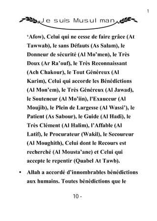 10

        Je suis Musulman

   ‘Afow), Celui qui ne cesse de faire grâce (At
   Tawwab), le sans Défauts (As Salam), le
   Donneur de sécurité (Al Mo’men), le Très
   Doux (Ar Ra’ouf), le Très Reconnaissant
   (Ach Chakour), le Tout Généreux (Al
   Karim), Celui qui accorde les Bénédictions
   (Al Mon’em), le Très Généreux (Al Jawad),
   le Souteneur (Al Mo’iin), l'Exauceur (Al
   Moujib), le Plein de Largesse (Al Wassi’), le
   Patient (As Sabour), le Guide (Al Hadi), le
   Très Clément (Al Halim), l’Affable (Al
   Latif), le Procurateur (Wakil), le Secoureur
   (Al Moughith), Celui dont le Recours est
   recherché (Al Mousta’ane) et Celui qui
   accepte le repentir (Quabel At Tawb).
• Allah a accordé d’innombrables bénédictions
   aux humains. Toutes bénédictions que le

                      10 -
                       -
 