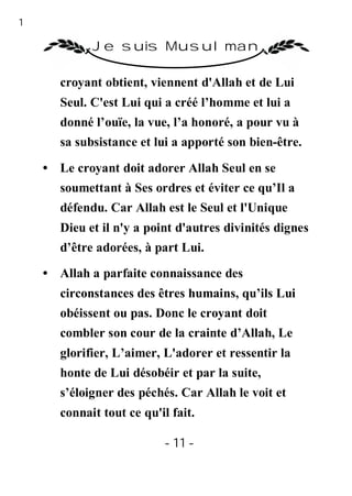 11

              Je suis Musulman

        croyant obtient, viennent d'Allah et de Lui
        Seul. C'est Lui qui a créé l’homme et lui a
        donné l’ouïe, la vue, l’a honoré, a pour vu à
        sa subsistance et lui a apporté son bien-être.

     • Le croyant doit adorer Allah Seul en se
        soumettant à Ses ordres et éviter ce qu’Il a
        défendu. Car Allah est le Seul et l'Unique
        Dieu et il n'y a point d'autres divinités dignes
        d’être adorées, à part Lui.
     • Allah a parfaite connaissance des
        circonstances des êtres humains, qu’ils Lui
        obéissent ou pas. Donc le croyant doit
        combler son cour de la crainte d’Allah, Le
        glorifier, L’aimer, L'adorer et ressentir la
        honte de Lui désobéir et par la suite,
        s’éloigner des péchés. Car Allah le voit et
        connait tout ce qu'il fait.

                            - 11 -
 