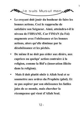 12

          Je suis Musulman

• Le croyant doit jouir du bonheur de faire les
    bonnes actions. Ceci le rapproche de
    satisfaire son Seigneur. Ainsi, atteindra-t-il le
    niveau de l’IHSANE. Car l’IMAN (la Foi)
    augmente avec l’obéissance et les bonnes
    actions, alors qu’elle diminue par la
    désobéissance et les péchés.

• De même il ne doit pas céder aux désirs, aux
    caprices ou quelqu’ action contraire à la
    religion, comme la Bid’a (innovation illicite
    dans la religion).
•   Mais il doit plutôt obéir à Allah Seul et se
    soumettre aux ordres du Prophète (pbsl). Et
    ne pas aspirer par son obéissance les futiles
    joies de ce monde, mais chercher la
    récompense qui vient d’Allah Seul.


                         12 -
                          -
 