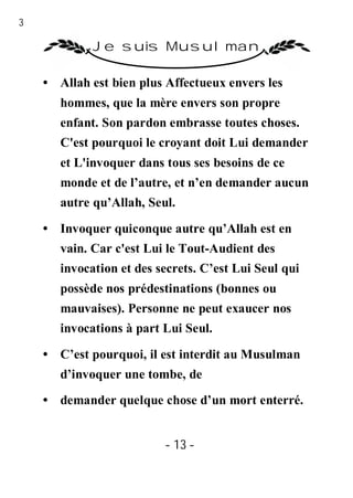 13

              Je suis Musulman

     • Allah est bien plus Affectueux envers les
        hommes, que la mère envers son propre
        enfant. Son pardon embrasse toutes choses.
        C'est pourquoi le croyant doit Lui demander
        et L'invoquer dans tous ses besoins de ce
        monde et de l’autre, et n’en demander aucun
        autre qu’Allah, Seul.

     • Invoquer quiconque autre qu’Allah est en
        vain. Car c'est Lui le Tout-Audient des
        invocation et des secrets. C’est Lui Seul qui
        possède nos prédestinations (bonnes ou
        mauvaises). Personne ne peut exaucer nos
        invocations à part Lui Seul.

     • C’est pourquoi, il est interdit au Musulman
        d’invoquer une tombe, de
     • demander quelque chose d’un mort enterré.


                           - 13 -
 