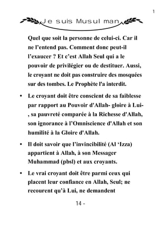 14

         Je suis Musulman

   Quel que soit la personne de celui-ci. Car il
   ne l’entend pas. Comment donc peut-il
   l’exaucer ? Et c’est Allah Seul qui a le
   pouvoir de privilégier ou de destituer. Aussi,
   le croyant ne doit pas construire des mosquées
   sur des tombes. Le Prophète l'a interdit.

• Le croyant doit être conscient de sa faiblesse
   par rapport au Pouvoir d'Allah- gloire à Lui-
   , sa pauvreté comparée à la Richesse d'Allah,
   son ignorance à l’Omniscience d'Allah et son
   humilité à la Gloire d'Allah.
• Il doit savoir que l’invincibilité (Al ‘Izza)
  appartient à Allah, à son Messager
  Muhammad (pbsl) et aux croyants.
• Le vrai croyant doit être parmi ceux qui
  placent leur confiance en Allah, Seul; ne
  recourent qu’à Lui, ne demandent

                       14 -
                        -
 