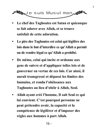 16

         Je suis Musulman

• Le chef des Taghoutes est Satan et quiconque
   se fait adorer avec Allah, et se trouve
   satisfait de cette adoration.

• Le pire des Taghoutes est celui qui légifère des
   lois dans le but d’interdire ce qu’Allah a permit
   ou de rendre légal ce qu’Allah a prohibé.

• De même, celui qui incite et ordonne aux
   gens de suivre et d’appliquer telles lois et de
   gouverner en vertue de ces lois. Car ainsi, il
   aurait transgressé et dépassé les limites des
   humains, et rendu l’obéissance aux
   Taghoutes au lieu d’obéir à Allah, Seul.
• Allah ayant créé l'homme, Il sait Seul ce qui
  lui convient. C’est pourquoi personne ne
  peut prétendre avoir, la capacité et la
  compétence de légiférer et d’imposer des
  règles aux hommes à part Allah.

                       16 -
                        -
 