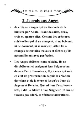 17

              Je suis Musulman


              2- Je crois aux Anges
     • Je crois aux anges qui on été créés de la
        lumière par Allah. Ils ont des ailes, deux,
        trois ou quatre ailes. Ce sont des créatures
        spirituelles qui ni ne mangent, ni ne boivent,
        ni ne dorment, ni se marient. Allah les a
        changés de certains travaux et tâches qu’ils
        accomplissent avec perfection.
     • Les Anges obéissent sans relâche. Ils ne
        désobéissent et craignent leur Seigneur au
        dessus d’eux. Parmi eux, Il y a ceux qui sont
        en état de prosternation depuis la création
        des cieux et de la terre et jusqu'au Jour du
        Jugement Dernier. Quand l'un d'eux lève sa
        tête, il dit : « Gloire à Toi, Seigneur ! Nous ne
        t'avons pas adoré, la véritable adoration».


                            - 17 -
 