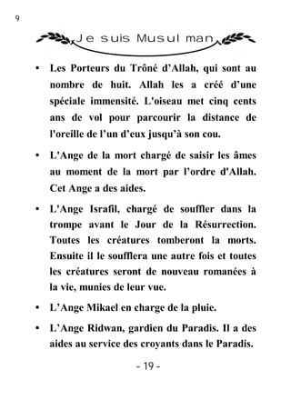 19

              Je suis Musulman

     • Les Porteurs du Trôné d’Allah, qui sont au
        nombre de huit. Allah les a créé d’une
        spéciale immensité. L'oiseau met cinq cents
        ans de vol pour parcourir la distance de
        l'oreille de l’un d’eux jusqu’à son cou.

     • L'Ange de la mort chargé de saisir les âmes
        au moment de la mort par l’ordre d'Allah.
        Cet Ange a des aides.
     • L'Ange Israfil, chargé de souffler dans la
       trompe avant le Jour de la Résurrection.
       Toutes les créatures tomberont la morts.
       Ensuite il le soufflera une autre fois et toutes
       les créatures seront de nouveau romanées à
       la vie, munies de leur vue.
     • L’Ange Mikael en charge de la pluie.
     • L’Ange Ridwan, gardien du Paradis. Il a des
       aides au service des croyants dans le Paradis.

                            - 19 -
 