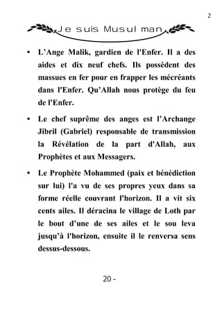 20

        Je suis Musulman

• L’Ange Malik, gardien de l'Enfer. Il a des
  aides et dix neuf chefs. Ils possèdent des
  massues en fer pour en frapper les mécréants
  dans l'Enfer. Qu’Allah nous protège du feu
  de l'Enfer.

• Le chef suprême des anges est l’Archange
  Jibril (Gabriel) responsable de transmission
  la Révélation de la part d'Allah, aux
  Prophètes et aux Messagers.
• Le Prophète Mohammed (paix et bénédiction
  sur lui) l'a vu de ses propres yeux dans sa
  forme réelle couvrant l'horizon. Il a vit six
  cents ailes. Il déracina le village de Loth par
  le bout d’une de ses ailes et le sou leva
  jusqu’à l'horizon, ensuite il le renversa sens
  dessus-dessous.


                     20 -
                      -
 