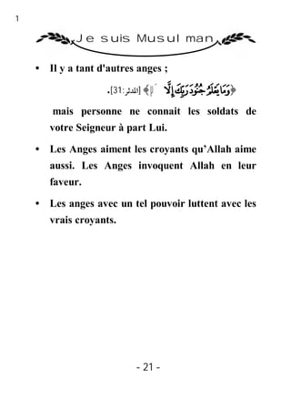 21

              Je suis Musulman

     • Il y a tant d'autres anges ;

                     .[31:‫ ﴾ ]اﳌﺪﺛﺮ‬µ´ ³ ² ± ° ¯﴿
        mais personne ne connait les soldats de
        votre Seigneur à part Lui.

     • Les Anges aiment les croyants qu’Allah aime
        aussi. Les Anges invoquent Allah en leur
        faveur.

     • Les anges avec un tel pouvoir luttent avec les
        vrais croyants.




                           - 21 -
 