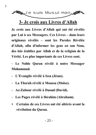 23

              Je suis Musulman

          3- Je crois aux Livres d’Allah
     Je crois aux Livres d’Allah qui ont été révélés
     par Lui à ses Messagers. Ces Livres – dans leurs
     originaux révélés – sont les Paroles Révélée
     d'Allah, afin d'informer les gens en son Nom,
     des lois établies par Allah et de la religion de la
     Vérité. Les plus importants de ces Livres sont.

     - Le Noble Quran révélé à notre Messager
     Mohammad.

     - L’Evangile révélé à Issa (Jésus).

     - La Thorah révélé à Moussa (Moïse).

     - Az-Zabour révélé à Daoud (David).
     - Les Pages révélé à Ibrahim (Abraham).

     • Certains de ces Livres ont été altérés avant la
        révélation du Quran.


                            - 23 -
 
