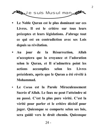24

         Je suis Musulman

• Le Noble Quran est le plus dominant sur ces
    Livres. Il est le critère sur tous leurs
    préceptes et leurs législations. J'abroge tout
    ce qui est en contradiction avec ses Lois
    depuis sa révélation.

• Au      jour     de   la     Résurrection,   Allah
    n'acceptera que la croyance et l’adoration
    selon le Quran, et Il n’admettra point les
    actions      accomplies     selon   les    Livres
    précédents, après que le Quran a été révélé à
    Mohammad.
•   Le Coran est la Parole Miraculeusement
    Sacrée d’Allah. Le faux ne peut l’atteindre ni
    au passé. C’est la plus pure vérité. C’est la
    vérité pour parler et le critère décisif pour
    juger. Quiconque se comporte selon ses lois,
    sera guidé vers le droit chemin. Quiconque

                        24 -
                         -
 