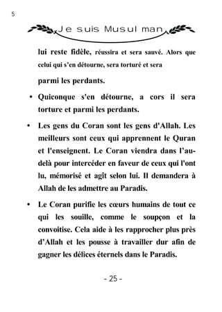 25

               Je suis Musulman

        lui reste fidèle, réussira et sera sauvé. Alors que
        celui qui s’en détourne, sera torturé et sera

        parmi les perdants.

     • Quiconque s'en détourne, a cors il sera
        torture et parmi les perdants.
     • Les gens du Coran sont les gens d'Allah. Les
        meilleurs sont ceux qui apprennent le Quran
        et l'enseignent. Le Coran viendra dans l’au-
        delà pour intercéder en faveur de ceux qui l'ont
        lu, mémorisé et agît selon lui. Il demandera à
        Allah de les admettre au Paradis.

     • Le Coran purifie les cœurs humains de tout ce
        qui les souille, comme le soupçon et la
        convoitise. Cela aide à les rapprocher plus près
        d’Allah et les pousse à travailler dur afin de
        gagner les délices éternels dans le Paradis.


                               - 25 -
 
