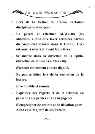 26

         Je suis Musulman

• Lors de la lecture du Coran, certaines
  disciplines sont exigées :
-   La pureté et effectuer Al-Wu-Du (les
    ablutions, c’est-à-dire laver certaines parties
    du corps mentionnées dans le Coran). Ceci
    est aussi à observer avant les prières.
-   Se mettre dans la direction de la Qibla.
    (direction de la Kaaba à Makkah).
-   S'asseoir calmement et avec dignité.
-   Ne pas se hâter lors de la récitation ou la
    lecture.
    Etre humble et soumis.
-   Exprimer des regrets et de la tristesse en
    pensant à ses péchés et à sa négligence.
-   S’empreigner de crainte et de dévotion pour
    Allah et la Majesté de ses Paroles.

                       26 -
                        -
 