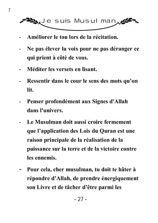 27

                Je suis Musulman

     -   Améliorer le ton lors de la récitation.

     -   Ne pas élever la voix pour ne pas déranger ce
         qui prient à côté de vous.

     -   Méditer les versets en lisant.

     -   Ressentir dans le cour le sens des mots qu’on
         lit.

     -   Penser profondément aux Signes d'Allah
         dans l'univers.
     -   Le Musulman doit aussi croire fermement
         que l’application des Lois du Quran est une
         raison principale de la réalisation de la
         puissance sur la terre et de la victoire contre
         les ennemis.

     -   Pour cela, cher musulman, tu doit te hâter à
         répondre d’Allah, de prendre énergiquement
         son Livre et de tâcher d’être parmi les

                             - 27 -
 
