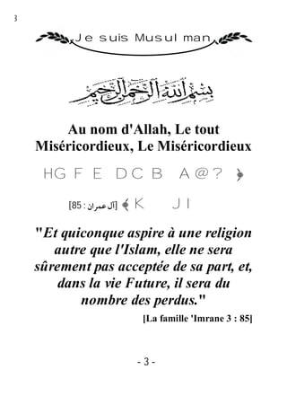 3

           Je suis Musulman




        Au nom d'Allah, Le tout
    Miséricordieux, Le Miséricordieux
     H G F E D C B A @ ?﴿

         [85 : ‫]آل ﻋﻤﺮان‬   ﴾ KJ I

    "Et quiconque aspire à une religion
       autre que l'Islam, elle ne sera
    sûrement pas acceptée de sa part, et,
       dans la vie Future, il sera du
           nombre des perdus."
                            [La famille 'Imrane 3 : 85]



                           -3-
 