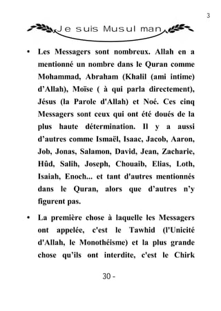 30

        Je suis Musulman

• Les Messagers sont nombreux. Allah en a
  mentionné un nombre dans le Quran comme
  Mohammad, Abraham (Khalil (ami intime)
  d’Allah), Moïse ( à qui parla directement),
  Jésus (la Parole d'Allah) et Noé. Ces cinq
  Messagers sont ceux qui ont été doués de la
  plus haute détermination. Il y a aussi
  d’autres comme Ismaël, Isaac, Jacob, Aaron,
  Job, Jonas, Salamon, David, Jean, Zacharie,
  Hûd, Salih, Joseph, Chouaib, Elias, Loth,
  Isaiah, Enoch... et tant d'autres mentionnés
  dans le Quran, alors que d’autres n’y
  figurent pas.

• La première chose à laquelle les Messagers
  ont appelée, c'est le Tawhid (l'Unicité
  d'Allah, le Monothéisme) et la plus grande
  chose qu’ils ont interdite, c'est le Chirk

                    30 -
                     -
 