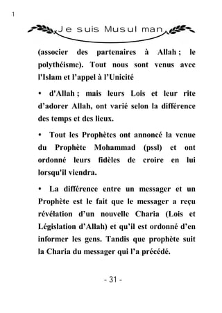 31

           Je suis Musulman

     (associer   des   partenaires    à   Allah ;   le
     polythéisme). Tout nous sont venus avec
     l'Islam et l’appel à l’Unicité

     • d'Allah ; mais leurs Lois et leur rite
     d’adorer Allah, ont varié selon la différence
     des temps et des lieux.

     • Tout les Prophètes ont annoncé la venue
     du Prophète       Mohammad (pssl) et ont
     ordonné leurs fidèles de croire en lui
     lorsqu'il viendra.

     • La différence entre un messager et un
     Prophète est le fait que le messager a reçu
     révélation d’un nouvelle Charia (Lois et
     Législation d’Allah) et qu’il est ordonné d’en
     informer les gens. Tandis que prophète suit
     la Charia du messager qui l’a précédé.


                          - 31 -
 