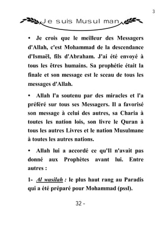 32

     Je suis Musulman

• Je crois que le meilleur des Messagers
d'Allah, c'est Mohammad de la descendance
d'Ismaël, fils d'Abraham. J'ai été envoyé à
tous les êtres humains. Sa prophétie était la
finale et son message est le sceau de tous les
messages d'Allah.
• Allah l'a soutenu par des miracles et l'a
préféré sur tous ses Messagers. Il a favorisé
son message à celui des autres, sa Charia à
toutes les nation lois, son livre le Quran à
tous les autres Livres et le nation Musulmane
à toutes les autres nations.
• Allah lui a accordé ce qu'Il n'avait pas
donné aux Prophètes avant lui. Entre
autres :
1- Al wasilah : le plus haut rang au Paradis
qui a été préparé pour Mohammad (pssl).

                    32 -
                     -
 
