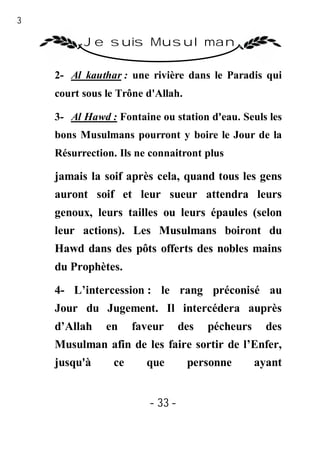 33

           Je suis Musulman

     2- Al kauthar : une rivière dans le Paradis qui
     court sous le Trône d'Allah.

     3- Al Hawd : Fontaine ou station d'eau. Seuls les
     bons Musulmans pourront y boire le Jour de la
     Résurrection. Ils ne connaitront plus

     jamais la soif après cela, quand tous les gens
     auront soif et leur sueur attendra leurs
     genoux, leurs tailles ou leurs épaules (selon
     leur actions). Les Musulmans boiront du
     Hawd dans des pôts offerts des nobles mains
     du Prophètes.

     4- L’intercession : le rang préconisé au
     Jour du Jugement. Il intercédera auprès
     d’Allah    en    faveur      des   pécheurs     des
     Musulman afin de les faire sortir de l’Enfer,
     jusqu'à     ce      que        personne       ayant


                         - 33 -
 
