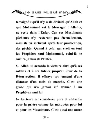34

     Je suis Musulman

témoigné « qu’il n’y a de divinité qu’Allah et
que Mohammad est le Messager d’Allah »,
ne reste dans l’Enfer. Car ces Musulmans
pécheurs n’y resteront pas éternellement,
mais ils en sortiront après leur purification,
des péchés. Quand à celui qui croit en tout
les Prophètes sauf Mohammad, celui-là ne
sortira jamais de l'Enfer.
5- Allah lui accorda la victoire ainsi qu'à ses
soldats et à ses fidèles jusqu'au Jour de la
Résurrection. Il effraya son ennemi d'une
distance d’un mois de marche. C'est une
grâce qui n’a jamais été donnée à un
Prophète avant lui.

6- La terre est considérée pure et utilisable
pour la prière comme les mosquées pour lui
et pour les Musulmans. C'est aussi une autre

                   34 -
                    -
 