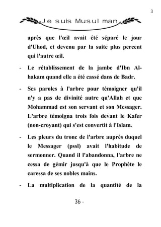 36

          Je suis Musulman

    après que l'œil avait été séparé le jour
    d'Uhod, et devenu par la suite plus percent
    qui l'autre œil.

-   Le rétablissement de la jambe d'Ibn Al-
    hakam quand elle a été cassé dans de Badr.

-   Ses paroles à l'arbre pour témoigner qu'il
    n'y a pas de divinité autre qu'Allah et que
    Mohammad est son servant et son Messager.
    L'arbre témoigna trois fois devant le Kafer
    (non-croyant) qui s'est convertit à l'Islam.

-   Les pleurs du tronc de l'arbre auprès duquel
    le Messager        (pssl)    avait   l'habitude de
    sermonner. Quand il l'abandonna, l'arbre ne
    cessa de gémir jusqu'à que le Prophète le
    caressa de ses nobles mains.
-   La multiplication de la quantité de la

                          36 -
                           -
 