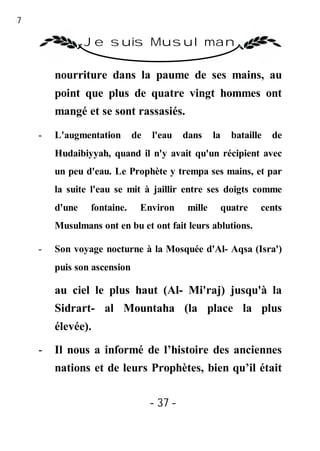 37

                 Je suis Musulman

         nourriture dans la paume de ses mains, au
         point que plus de quatre vingt hommes ont
         mangé et se sont rassasiés.

     -   L'augmentation       de   l'eau    dans    la   bataille   de
         Hudaibiyyah, quand il n'y avait qu'un récipient avec
         un peu d'eau. Le Prophète y trempa ses mains, et par
         la suite l'eau se mit à jaillir entre ses doigts comme
         d'une   fontaine.     Environ      mille     quatre    cents
         Musulmans ont en bu et ont fait leurs ablutions.

     -   Son voyage nocturne à la Mosquée d'Al- Aqsa (Isra')
         puis son ascension

         au ciel le plus haut (Al- Mi'raj) jusqu'à la
         Sidrart- al Mountaha (la place la plus
         élevée).

     -   Il nous a informé de l’histoire des anciennes
         nations et de leurs Prophètes, bien qu’il était

                                   - 37 -
 