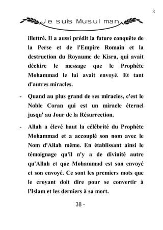 38

          Je suis Musulman

    illettré. Il a aussi prédit la future conquête de
    la Perse et de l'Empire Romain et la
    destruction du Royaume de Kisra, qui avait
    déchire   le   message      que      le   Prophète
    Mohammad le lui avait envoyé. Et tant
    d'autres miracles.

-   Quand au plus grand de ses miracles, c'est le
    Noble Coran qui est un miracle éternel
    jusqu' au Jour de la Résurrection.
-   Allah a élevé haut la célébrité du Prophète
    Mohammad et a accouplé son nom avec le
    Nom d'Allah même. En établissant ainsi le
    témoignage qu'il n'y a de divinité autre
    qu'Allah et que Mohammad est son envoyé
    et son envoyé. Ce sont les premiers mots que
    le croyant doit dire pour se convertir à
    l'Islam et les derniers à sa mort.

                         38 -
                          -
 