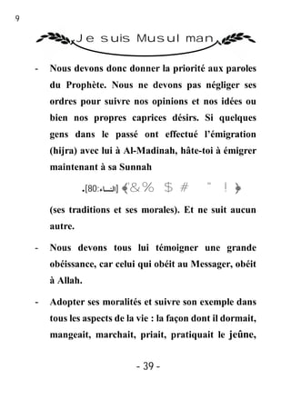 39

                  Je suis Musulman

     -   Nous devons donc donner la priorité aux paroles
         du Prophète. Nous ne devons pas négliger ses
         ordres pour suivre nos opinions et nos idées ou
         bien nos propres caprices désirs. Si quelques
         gens dans le passé ont effectué l’émigration
         (hijra) avec lui à Al-Madinah, hâte-toi à émigrer
         maintenant à sa Sunnah

                  .[80:‫﴿! " # $ % &'﴾ ]اﻟﻨﺴﺎء‬
         (ses traditions et ses morales). Et ne suit aucun
         autre.

     -   Nous devons tous lui témoigner une grande
         obéissance, car celui qui obéit au Messager, obéit
         à Allah.

     -   Adopter ses moralités et suivre son exemple dans
         tous les aspects de la vie : la façon dont il dormait,
         mangeait, marchait, priait, pratiquait le jeûne,


                               - 39 -
 