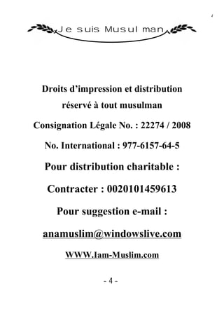 4

      Je suis Musulman




  Droits d’impression et distribution
      réservé à tout musulman

Consignation Légale No. : 22274 / 2008

  No. International : 977-6157-64-5

  Pour distribution charitable :

   Contracter : 0020101459613

     Pour suggestion e-mail :

  anamuslim@windowslive.com
       WWW.Iam-Muslim.com

                 -4-
 