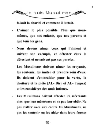 40

          Je suis Musulman

    faisait la charité et comment il luttait.

-   L'aimer le plus possible. Plus que nous-
    mêmes, que nos enfants, que nos parents et
    que tous les gens.

-   Nous devons aimer ceux qui l'aiment et
    suivent son exemple, et détester ceux le
    détestent et ne suivent pas ses paroles.

-   Les Musulmans doivent aimer les croyants,
    les soutenir, les imiter et prendre soin d'eux.
    Ils doivent s'entreaider pour la vertu, la
    droiture et la piété (AL- Birr et AL- Taqwa)
    et les considérer des amis intimes.
-   Les Musulmans doivent détester les mécréants
    ainsi que leur mécréance et ne pas leur obéir. Ne
    pas s'allier avec eux contre les Musulmans, ne
    pas les soutenir ou les aider dans leurs fausses


                         40 -
                          -
 