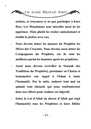 41

               Je suis Musulman

         actions, et croyances et ne pas participer à leurs
         fêtes. Les Musulmans sont interdits aussi de les
         opprimer. Mais plutôt les traiter amicalement et
         établir la justice avec eux.

     -   Nous devons aimer les épouses du Prophète les
         Mères des Croyants. Nous devons aussi aimer les
         Compagnons du Prophète, car ils sont les
         meilleurs parmi les hommes après les prophètes.

     -   Aussi nous devons revivifier la Sunnah (les
         Traditions du Prophète), proclamer sa Charia et
         transmettre son Appel à l'Islam à toute
         l’humanité. Par la suite, endurer tout mal ou
         aplanir tout obstacle qui nous confronteront
         dans nos efforts pour réaliser cet objectif.

     -   Selon la Loi d'Allah (le décret d’Allah qui régit
         l'humanité) tous les Prophètes et leurs fidèles


                               - 41 -
 