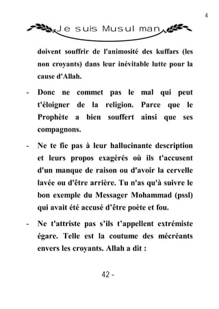 42

          Je suis Musulman

    doivent souffrir de l'animosité des kuffars (les
    non croyants) dans leur inévitable lutte pour la
    cause d'Allah.

-   Donc ne commet pas le mal qui peut
    t'éloigner de la religion. Parce que le
    Prophète a bien souffert ainsi que ses
    compagnons.

-   Ne te fie pas à leur hallucinante description
    et leurs propos exagérés où ils t'accusent
    d'un manque de raison ou d'avoir la cervelle
    lavée ou d'être arrière. Tu n'as qu'à suivre le
    bon exemple du Messager Mohammad (pssl)
    qui avait été accusé d’être poète et fou.

-   Ne t'attriste pas s’ils t’appellent extrémiste
    égare. Telle est la coutume des mécréants
    envers les croyants. Allah a dit :


                        42 -
                         -
 