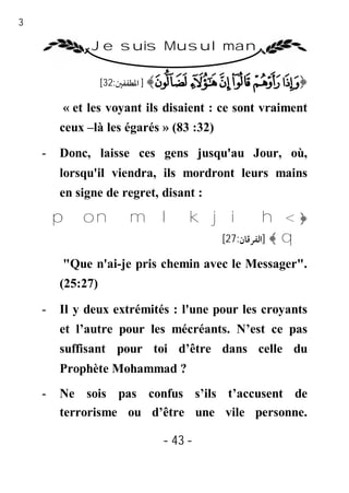 43

               Je suis Musulman

                   [32:‫﴾ ] اﳌﻄﻔﻔﲔ‬Ü Û Ú Ù Ø ×﴿

          « et les voyant ils disaient : ce sont vraiment
         ceux –là les égarés » (83 :32)

     -   Donc, laisse ces gens jusqu'au Jour, où,
         lorsqu'il viendra, ils mordront leurs mains
         en signe de regret, disant :

         p o n m l k j i h< ﴿
                      [27:‫ ﴾ ]اﻟﻔﺮﻗﺎن‬q

          "Que n'ai-je pris chemin avec le Messager".
         (25:27)

     -   Il y deux extrémités : l'une pour les croyants
         et l’autre pour les mécréants. N’est ce pas
         suffisant pour toi d’être dans celle du
         Prophète Mohammad ?
     -   Ne sois pas confus s’ils t’accusent de
         terrorisme ou d’être une vile personne.

                             - 43 -
 