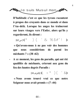 44

         Je suis Musulman

    D’habitude c’est ce que les tyrans racontent
    à propos des croyants dans ce monde et dans
    l’Au–delà. Lorsque les anges les traîneront
    sur leurs visages vers l’Enfer, alors qu’ils y
    regarderont, ils diront :
      [62:‫( ) *﴾ ] ص‬         ' & % $ # " !﴿
    « Qu'avons-nous à ne pas voir des hommes
    que nous considérions de parmi les
    méchants ? » (38 :62)
-   A ce moment, les gens du paradis, qui ont été
    qualifiés de méchants, crieront aux gens du
    feu des hautes degrés Paradis :
                  [44:‫﴿& ' ( ) * + ,﴾ ]اﻷﻋﺮاف‬

    « Nous avons trouvé vrai ce que notre
    Seigneur nous avait promis » (7 :44)




                      44 -
                       -
 