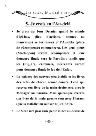 45

               Je suis Musulman


               5- Je crois en l'Au-delà
     • Je crois au Jour Dernier quand le monde
         d'ici-bas,    (lieu    d'actions,    bonnes   ou
         mauvaises) se terminera et l'Au-delà (place
         de récompense) commencera. Les gens pieux
         (Mottaqoon) seront récompensés et leur
         demeure finale sera le Paradis ; tandis que
         les (Fujjars) criminels, mécréants auront
         pour demeure finale le feu de l'Enfer.

     •   La balance des oeuvres sera établie et les livres
         des actes de chacun seront donnés. Celui qui
         recevra son livre de la main droite sera avec le
         Messager au Paradis. Mais quiconque recevra
         son livre de la main gauche sera avec Pharaon
         (que la malédiction soit sur lui) en Enfer.

     •   Le Sirat sera posé (une pente mince au-dessus de


                               - 45 -
 