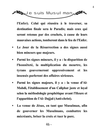 46

          Je suis Musulman

    l'Enfer). Celui qui réussira à le traverser, sa
    destination finale sera le Paradis; mais ceux qui
    seront retenus par des crochets, à cause de leurs
    mauvaises actions, tomberont dans le feu de l'Enfer.

•   Le Jour de la Résurrection a des signes aussi
    bien mineurs que majeurs.

•   Parmi les signes mineurs, il y a : la disparition de
    l'honnêteté, la multiplication du meurtre, les
    tyrans   gouverneront        oppressivement   et   les
    insensés parleront des affaires sérieuses.

•   Parmi les signes majeurs, il y a : la venue d'Al-
    Mahdi, l'établissement d'un Caliphat juste et loyal
    selon la méthodologie prophétique avant l'Heure et
    l’apparition de l'Al- Dajjal (Anti-christ).

•   La venue de Jésus, en tant que Musulman, afin
    de gouverner les Musulmans, combattre les
    mécréants, briser la croix et tuer le porc.

                          46 -
                           -
 