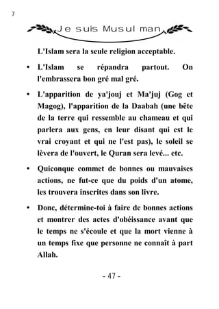 47

              Je suis Musulman

        L'Islam sera la seule religion acceptable.
     • L'Islam    se    répandra     partout.        On
       l'embrassera bon gré mal gré.
     • L'apparition de ya'jouj et Ma'juj (Gog et
       Magog), l'apparition de la Daabah (une bête
       de la terre qui ressemble au chameau et qui
       parlera aux gens, en leur disant qui est le
       vrai croyant et qui ne l'est pas), le soleil se
       lèvera de l'ouvert, le Quran sera levé... etc.
     • Quiconque commet de bonnes ou mauvaises
       actions, ne fut-ce que du poids d'un atome,
       les trouvera inscrites dans son livre.
     • Donc, détermine-toi à faire de bonnes actions
       et montrer des actes d'obéissance avant que
       le temps ne s'écoule et que la mort vienne à
       un temps fixe que personne ne connaît à part
       Allah.

                           - 47 -
 