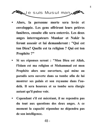 48

          Je suis Musulman

• Alors, la personne morte sera levée et
  enveloppée. Les gens offriront leurs prières
  funèbres, ensuite elle sera enterrée. Les deux
  anges interrogateurs Munkar et Nakir la
  feront asseoir et lui demanderont : "Qui est
  ton Dieu? Quelle est ta religion ? Qui est ton
  Prophète ?"
•   Si ses réponses seront : "Mon Dieu est Allah,
    l'Islam est ma religion et Mohammad est mon
    Prophète alors une ouverture, qui mène au
    paradis sera ouverte dans sa tombe afin de lui
    montrer ses palais et son royaume dans l'au-
    delà. Il sera heureux et sa tombe sera élargie
    autant qu'il puisse voir.

•   Cependant s'il est mécréant, il ne rependra pas
    du tout aux questions des deux anges. A ce
    moment la capacité répondue ne dépendra pas
    de son intelligence.

                           48 -
                            -
 