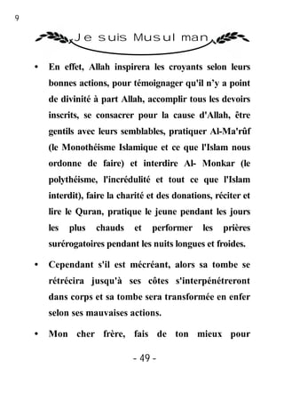 49

                Je suis Musulman

     •   En effet, Allah inspirera les croyants selon leurs
         bonnes actions, pour témoignager qu'il n’y a point
         de divinité à part Allah, accomplir tous les devoirs
         inscrits, se consacrer pour la cause d'Allah, être
         gentils avec leurs semblables, pratiquer Al-Ma'rûf
         (le Monothéisme Islamique et ce que l'Islam nous
         ordonne de faire) et interdire Al- Monkar (le
         polythéisme, l'incrédulité et tout ce que l'Islam
         interdit), faire la charité et des donations, réciter et
         lire le Quran, pratique le jeune pendant les jours
         les   plus   chauds    et   performer     les   prières
         surérogatoires pendant les nuits longues et froides.

     •   Cependant s'il est mécréant, alors sa tombe se
         rétrécira jusqu'à ses côtes s'interpénétreront
         dans corps et sa tombe sera transformée en enfer
         selon ses mauvaises actions.

     •   Mon cher frère, fais de ton mieux pour

                                - 49 -
 